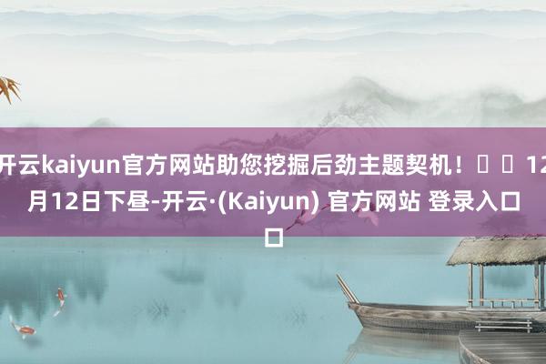 开云kaiyun官方网站助您挖掘后劲主题契机！		12月12日下昼-开云·(Kaiyun) 官方网站 登录入口