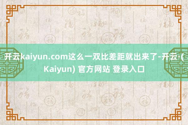 开云kaiyun.com这么一双比差距就出来了-开云·(Kaiyun) 官方网站 登录入口