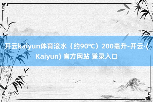 开云kaiyun体育滚水（约90℃）200毫升-开云·(Kaiyun) 官方网站 登录入口