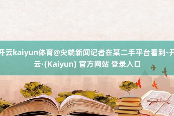 开云kaiyun体育@尖端新闻记者在某二手平台看到-开云·(Kaiyun) 官方网站 登录入口