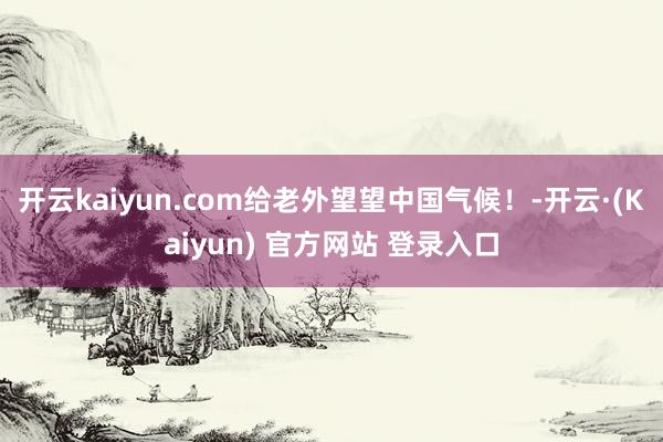 开云kaiyun.com给老外望望中国气候！-开云·(Kaiyun) 官方网站 登录入口