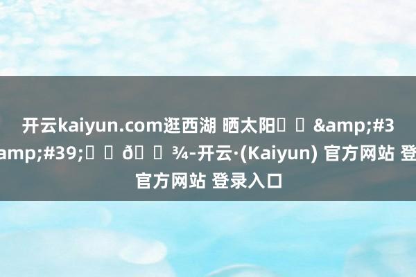 开云kaiyun.com逛西湖 晒太阳૮ฅ&#39;ᴥ&#39;ฅა🐾-开云·(Kaiyun) 官方网站 登录入口