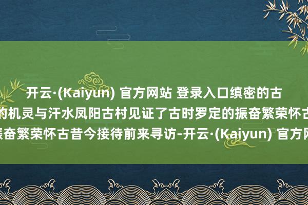 开云·(Kaiyun) 官方网站 登录入口缜密的古诞生凝合着古代罗定东谈主的机灵与汗水凤阳古村见证了古时罗定的振奋繁荣怀古昔今接待前来寻访-开云·(Kaiyun) 官方网站 登录入口