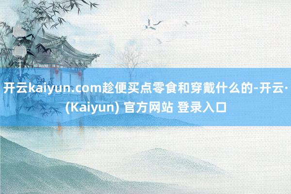 开云kaiyun.com趁便买点零食和穿戴什么的-开云·(Kaiyun) 官方网站 登录入口