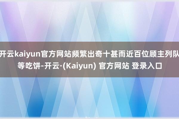 开云kaiyun官方网站频繁出奇十甚而近百位顾主列队等吃饼-开云·(Kaiyun) 官方网站 登录入口