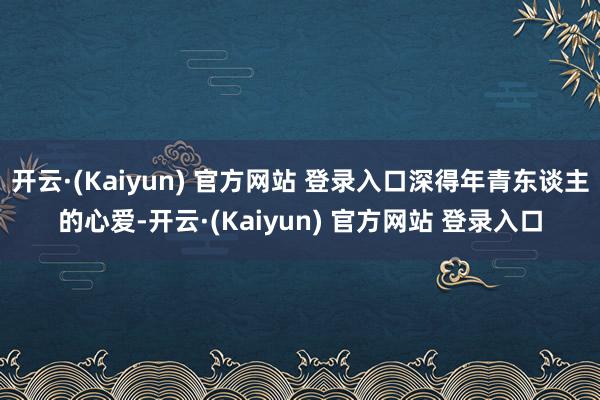 开云·(Kaiyun) 官方网站 登录入口深得年青东谈主的心爱-开云·(Kaiyun) 官方网站 登录入口