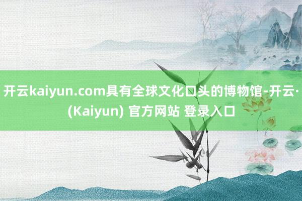 开云kaiyun.com具有全球文化口头的博物馆-开云·(Kaiyun) 官方网站 登录入口