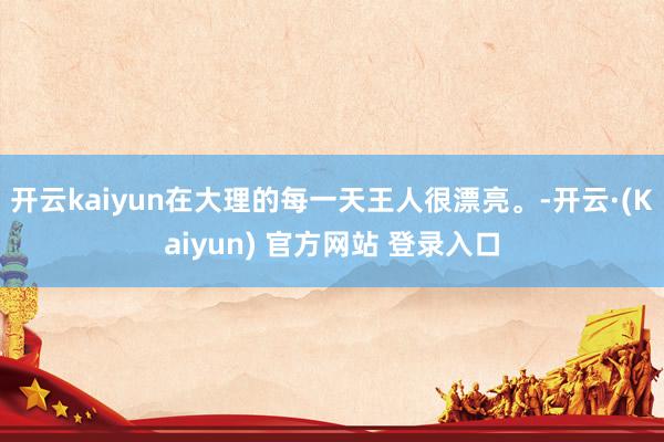 开云kaiyun在大理的每一天王人很漂亮。-开云·(Kaiyun) 官方网站 登录入口