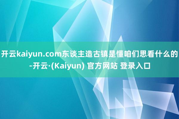 开云kaiyun.com东谈主造古镇是懂咱们思看什么的-开云·(Kaiyun) 官方网站 登录入口