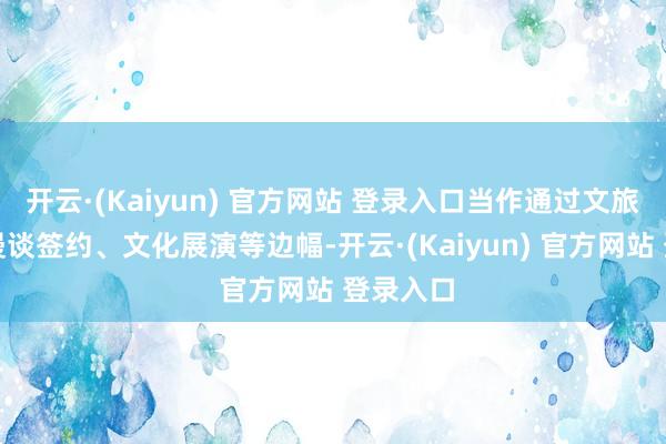 开云·(Kaiyun) 官方网站 登录入口当作通过文旅推介、漫谈签约、文化展演等边幅-开云·(Kaiyun) 官方网站 登录入口