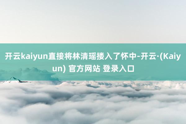 开云kaiyun直接将林清瑶搂入了怀中-开云·(Kaiyun) 官方网站 登录入口